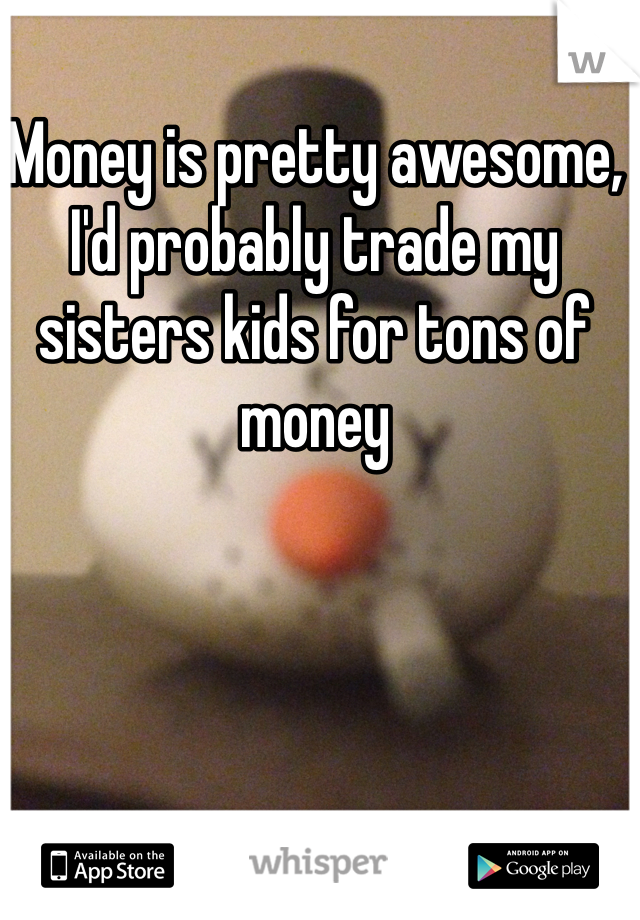 Money is pretty awesome, I'd probably trade my sisters kids for tons of money