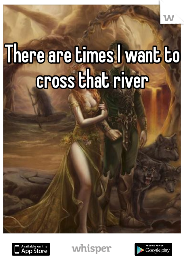 There are times I want to cross that river 