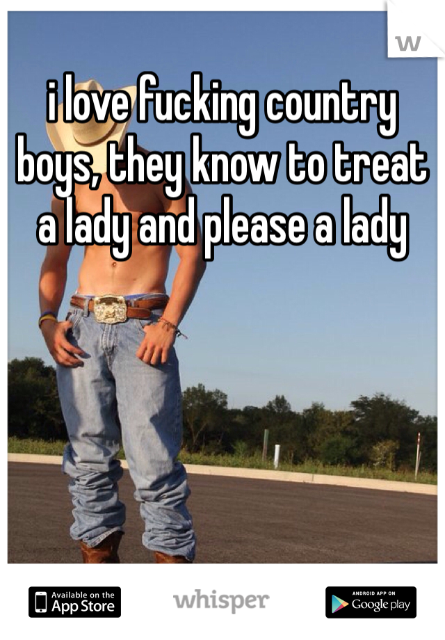 i love fucking country boys, they know to treat a lady and please a lady 
