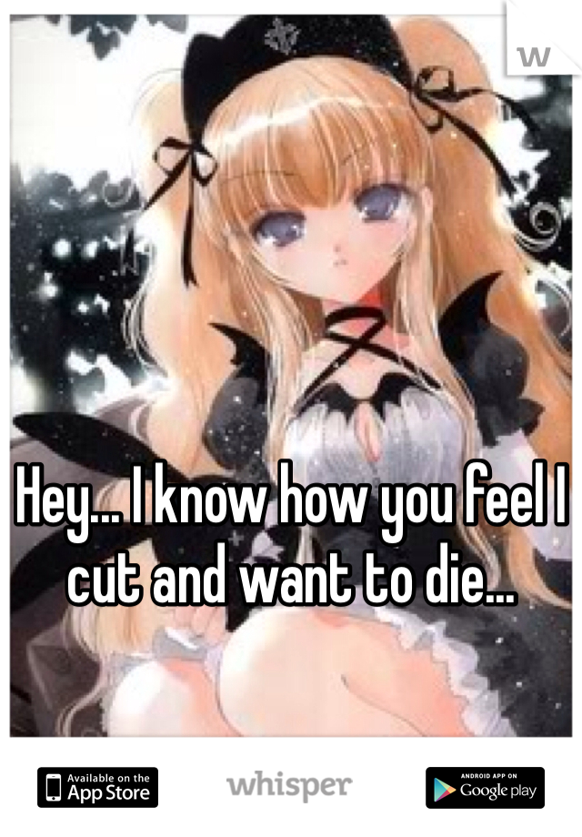 Hey... I know how you feel I cut and want to die...