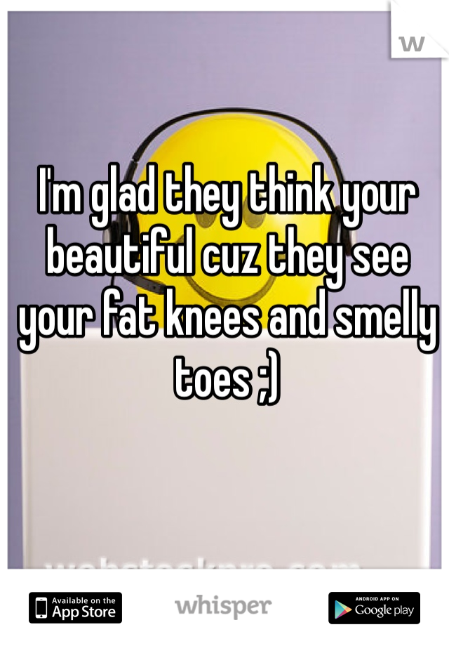 I'm glad they think your beautiful cuz they see your fat knees and smelly toes ;)