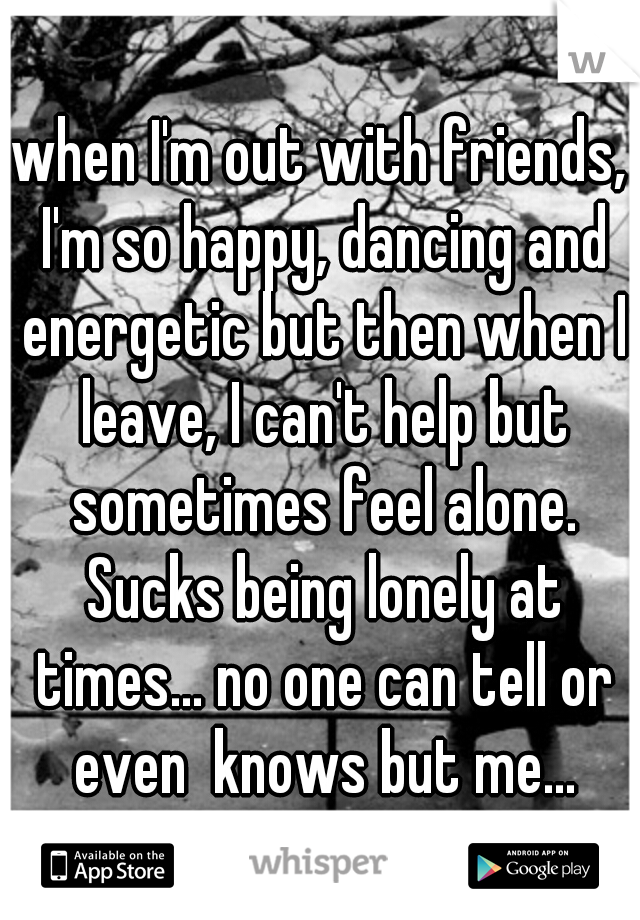 when I'm out with friends, I'm so happy, dancing and energetic but then when I leave, I can't help but sometimes feel alone. Sucks being lonely at times... no one can tell or even  knows but me...