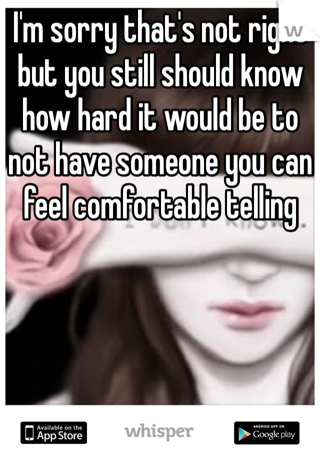 I'm sorry that's not right but you still should know how hard it would be to not have someone you can feel comfortable telling 