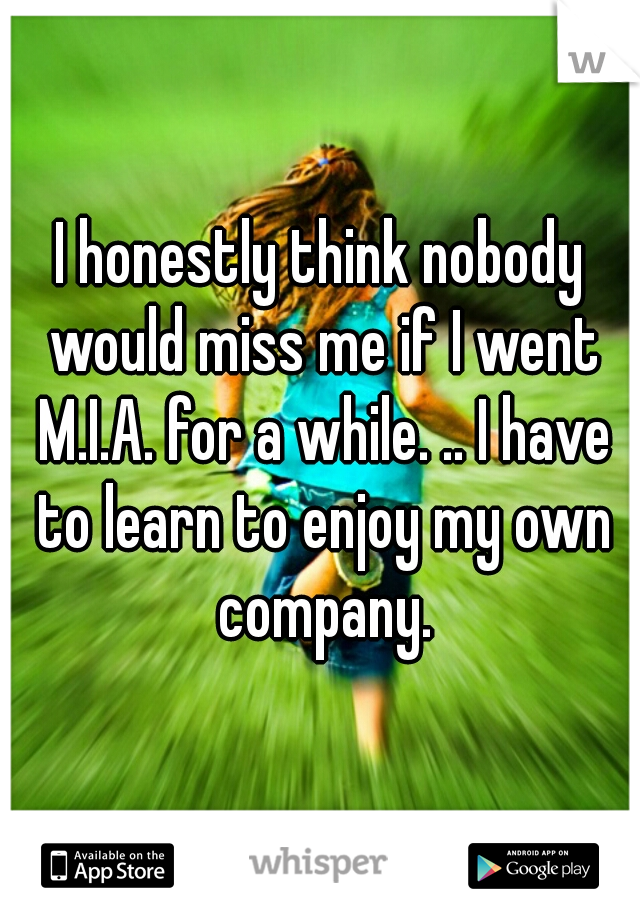 I honestly think nobody would miss me if I went M.I.A. for a while. .. I have to learn to enjoy my own company.