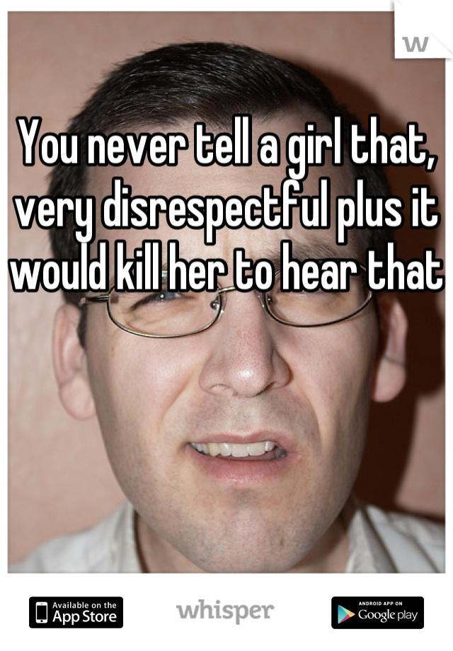 You never tell a girl that, very disrespectful plus it would kill her to hear that