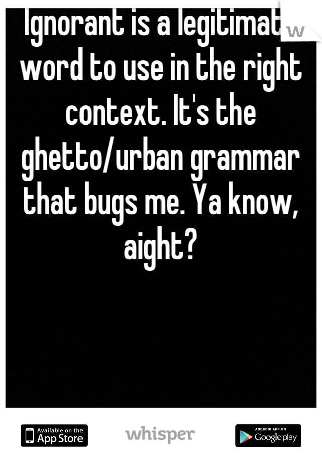 Ignorant is a legitimate word to use in the right context. It's the ghetto/urban grammar that bugs me. Ya know, aight?