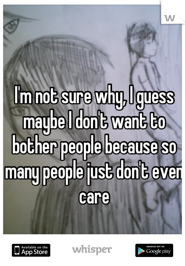 I'm not sure why, I guess maybe I don't want to bother people because so many people just don't even care