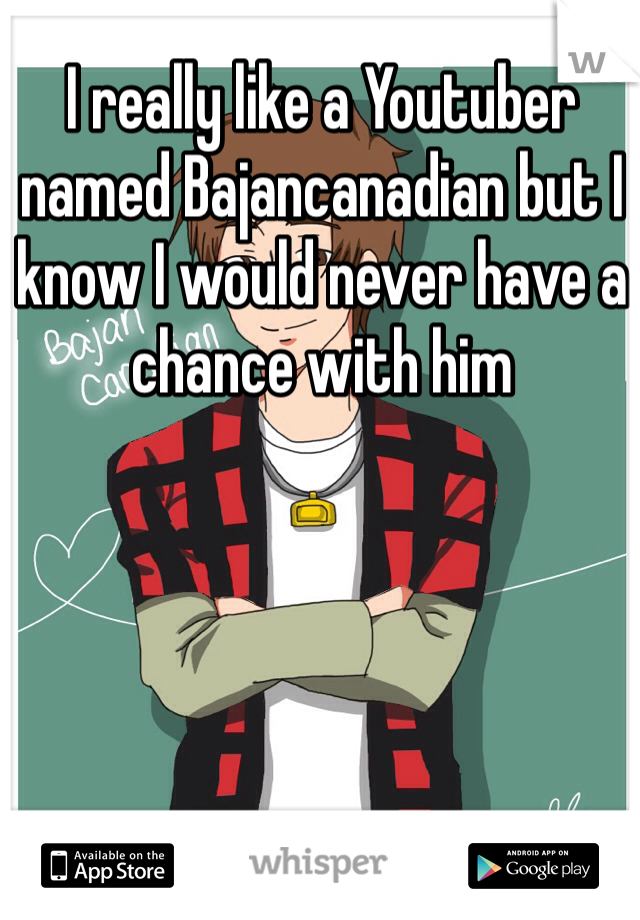 I really like a Youtuber named Bajancanadian but I know I would never have a chance with him