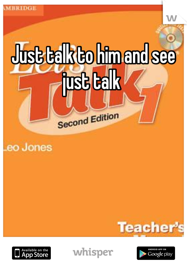 Just talk to him and see just talk 