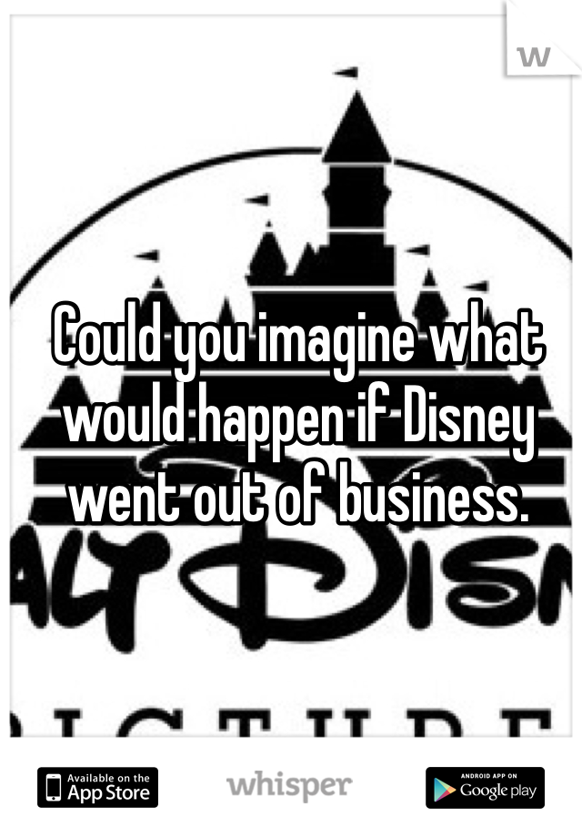 Could you imagine what would happen if Disney went out of business.