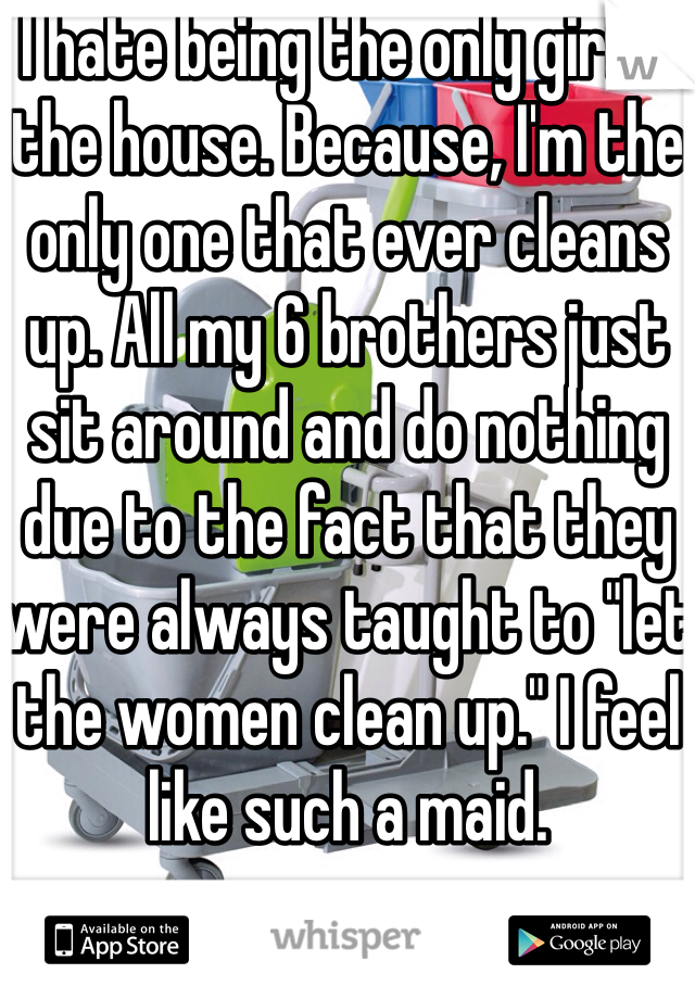 I hate being the only girl in the house. Because, I'm the only one that ever cleans up. All my 6 brothers just sit around and do nothing due to the fact that they were always taught to "let the women clean up." I feel like such a maid.
