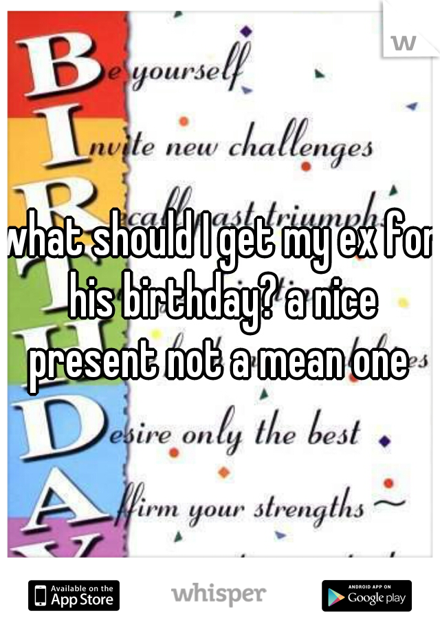 what should I get my ex for his birthday? a nice present not a mean one 