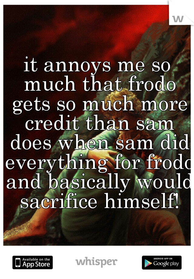 it annoys me so much that frodo gets so much more credit than sam does when sam did everything for frodo and basically would sacrifice himself!