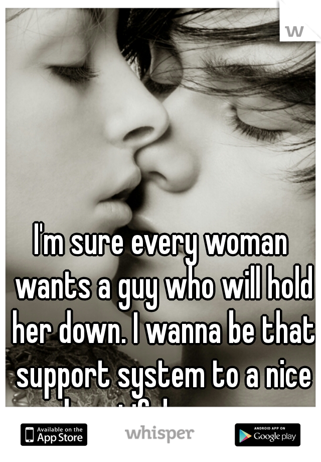 I'm sure every woman wants a guy who will hold her down. I wanna be that support system to a nice beautiful woman.