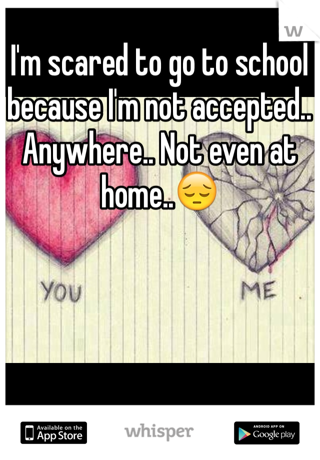 I'm scared to go to school because I'm not accepted.. Anywhere.. Not even at home..😔