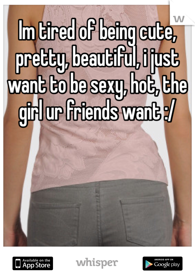 Im tired of being cute, pretty, beautiful, i just want to be sexy, hot, the girl ur friends want :/ 