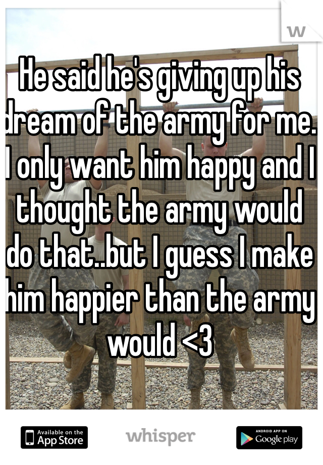 He said he's giving up his dream of the army for me. I only want him happy and I thought the army would do that..but I guess I make him happier than the army would <3