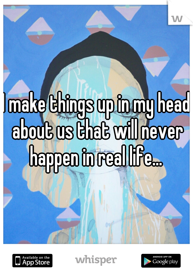 I make things up in my head about us that will never happen in real life... 