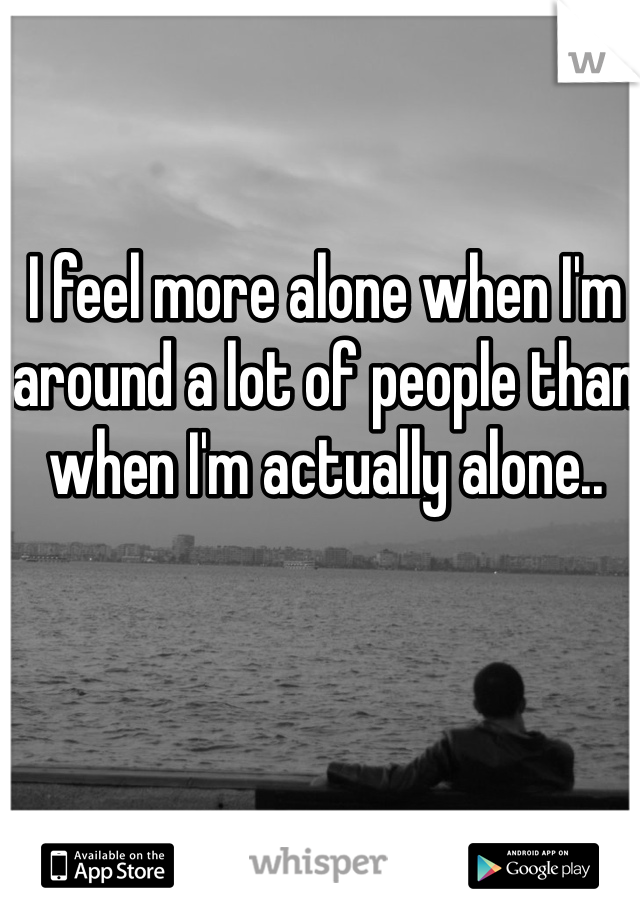 I feel more alone when I'm around a lot of people than when I'm actually alone.. 
