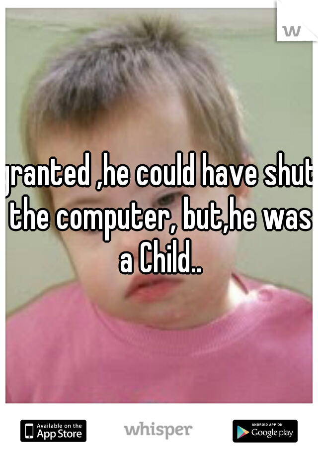 granted ,he could have shut the computer, but,he was a Child..