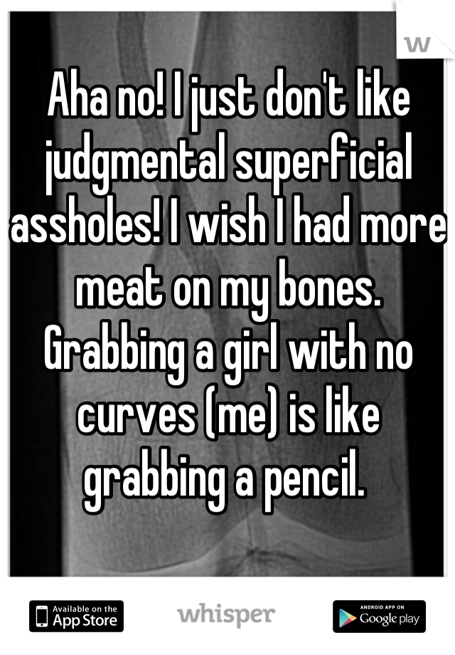 Aha no! I just don't like judgmental superficial assholes! I wish I had more meat on my bones. Grabbing a girl with no curves (me) is like grabbing a pencil. 