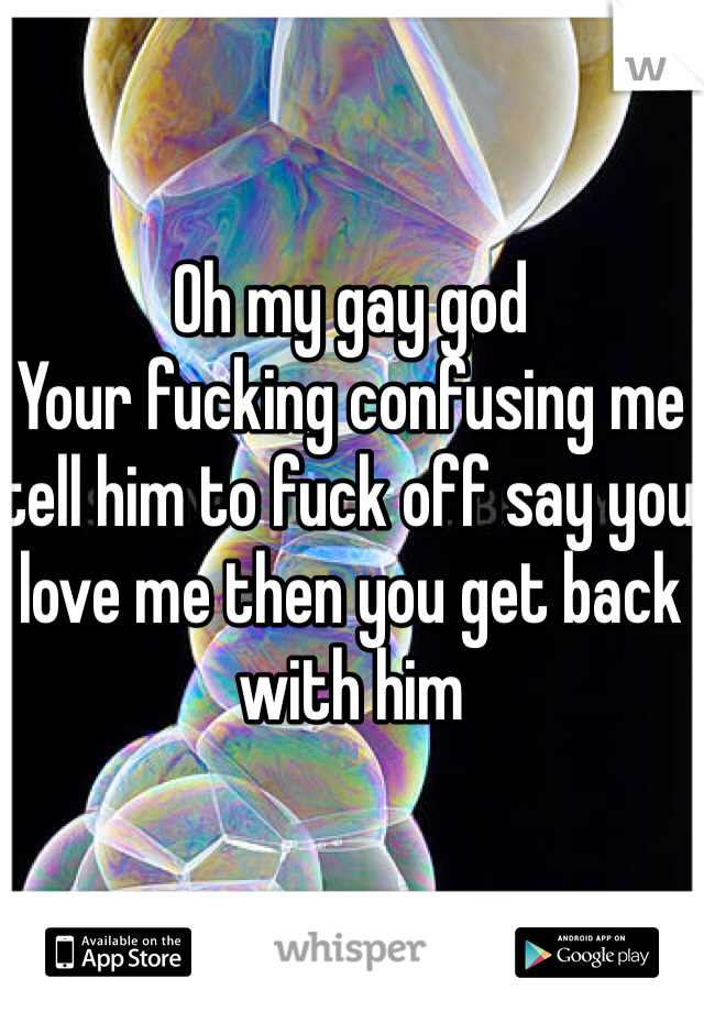 Oh my gay god 
Your fucking confusing me tell him to fuck off say you love me then you get back with him 