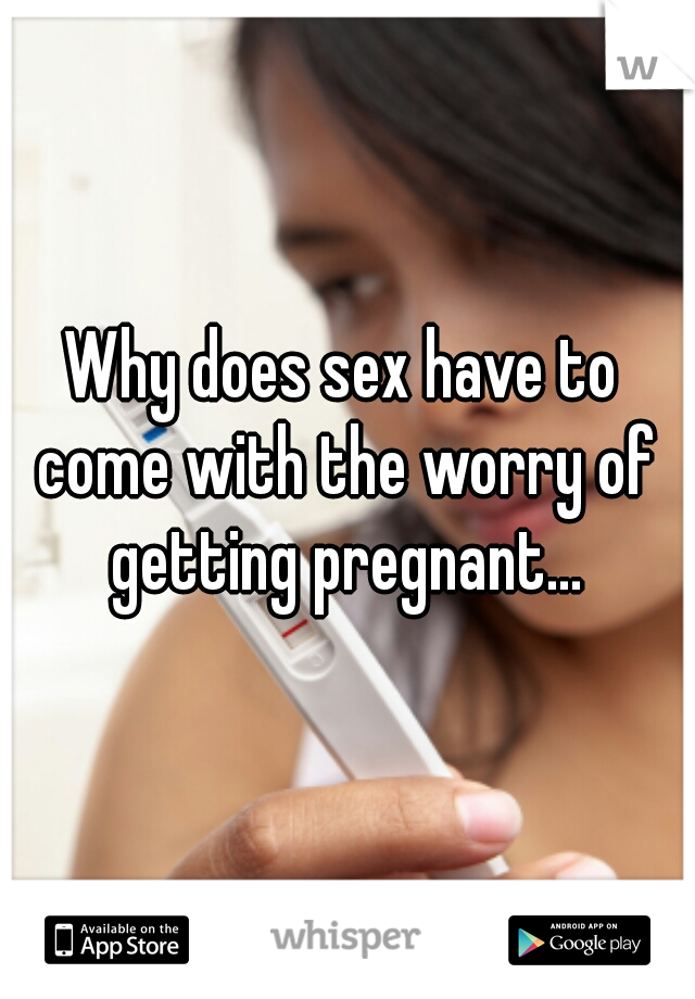 Why does sex have to come with the worry of getting pregnant...