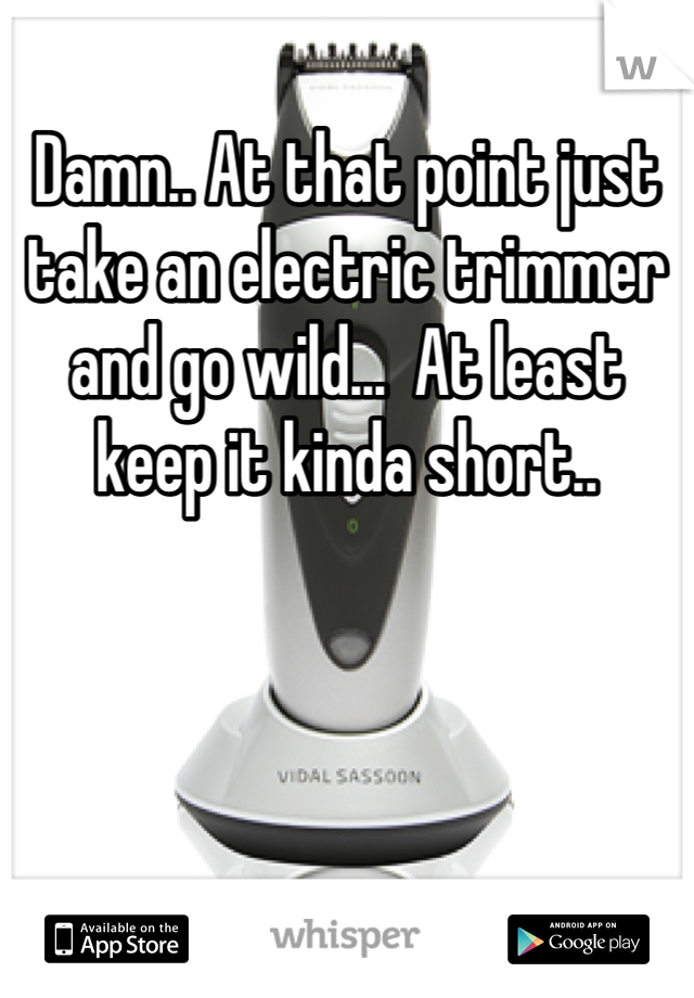 Damn.. At that point just take an electric trimmer and go wild...  At least keep it kinda short..