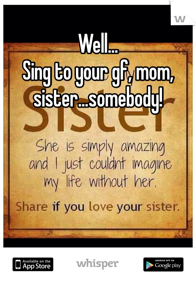 Well... 
Sing to your gf, mom, sister...somebody!