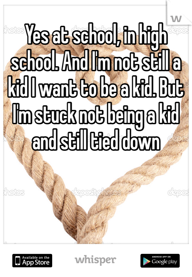 Yes at school, in high school. And I'm not still a kid I want to be a kid. But I'm stuck not being a kid and still tied down