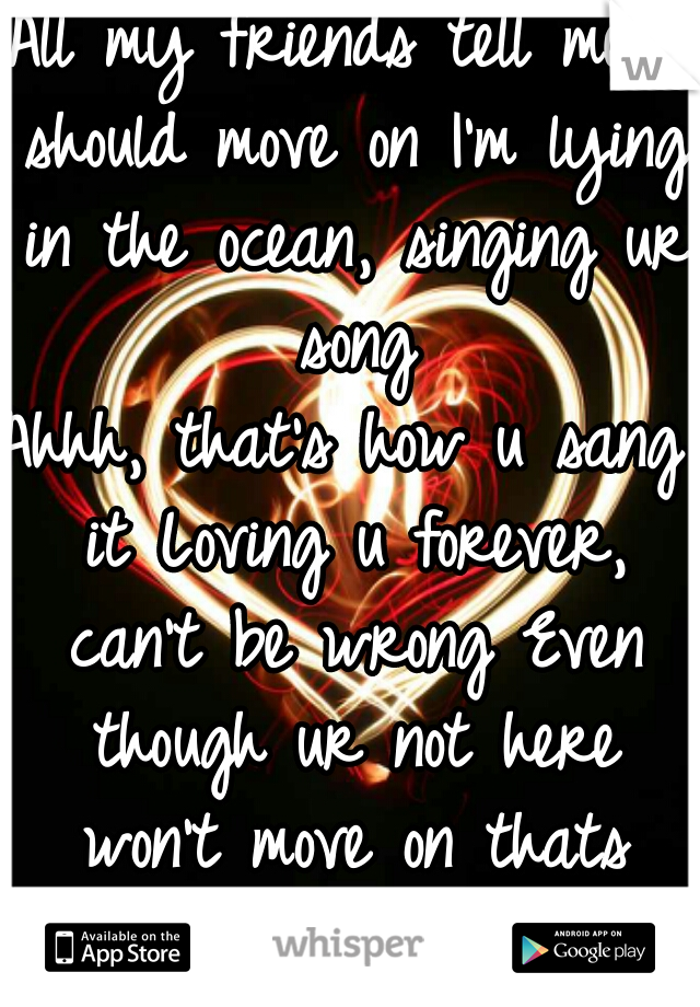 All my friends tell me I should move on I'm lying in the ocean, singing ur song
Ahhh, that's how u sang it Loving u forever, can't be wrong Even though ur not here won't move on thats how we played it