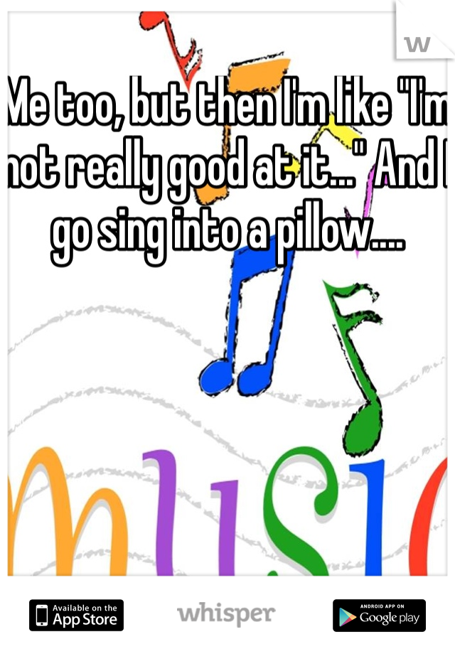 Me too, but then I'm like "I'm not really good at it..." And I go sing into a pillow....