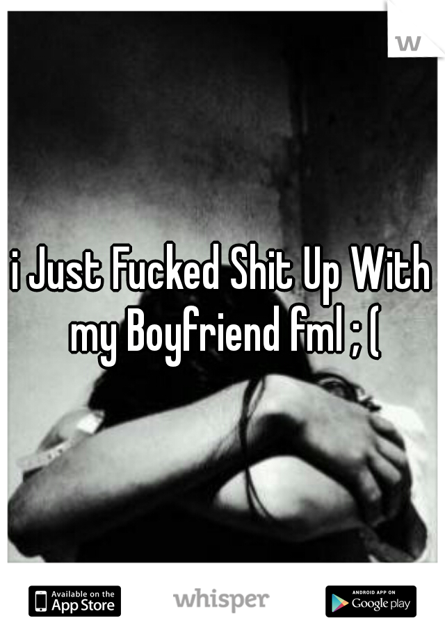 i Just Fucked Shit Up With my Boyfriend fml ; (