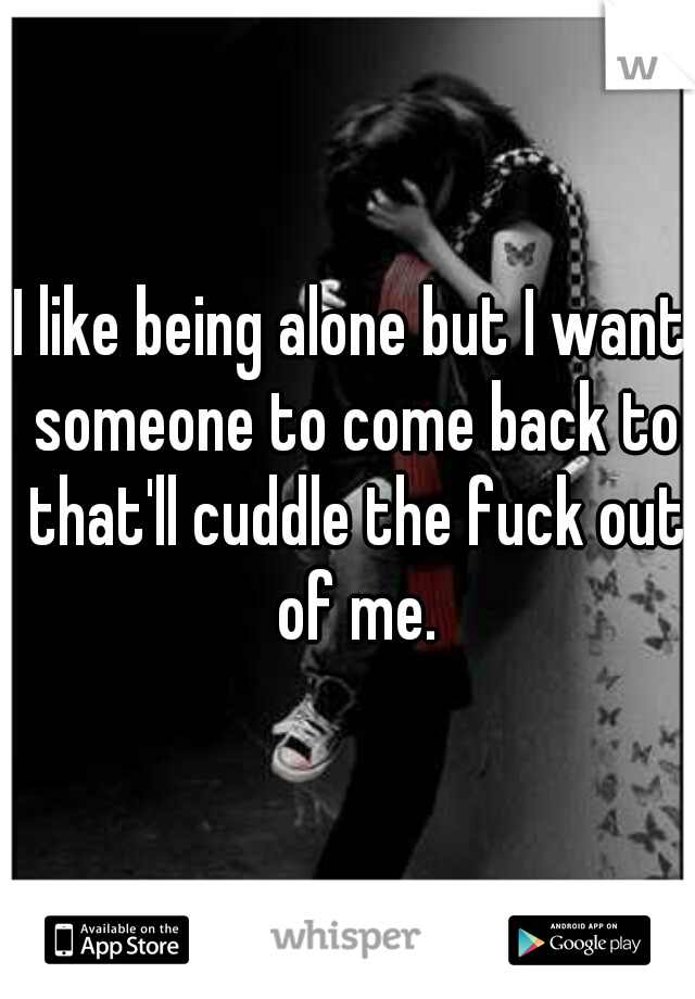 I like being alone but I want someone to come back to that'll cuddle the fuck out of me.