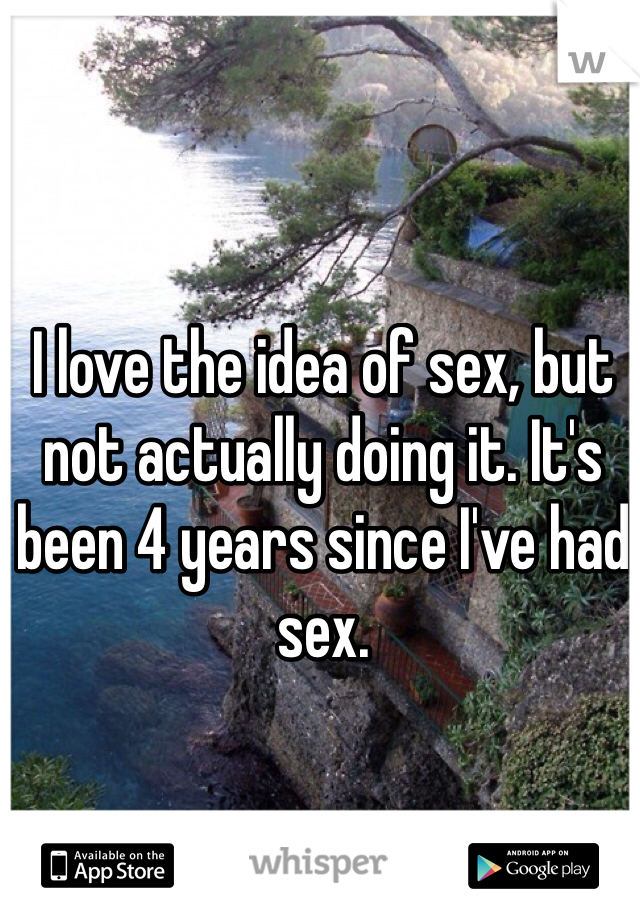 I love the idea of sex, but not actually doing it. It's been 4 years since I've had sex. 