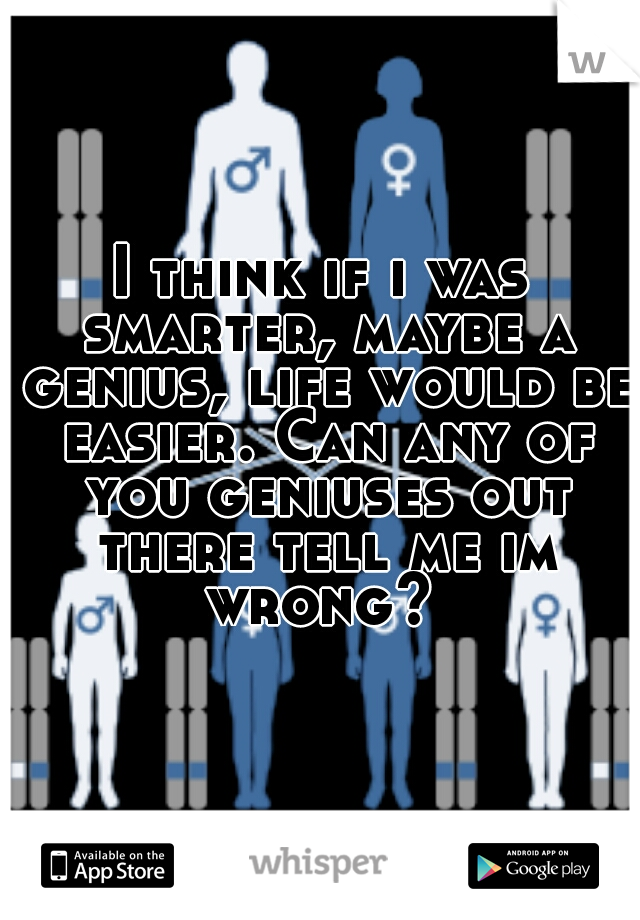 I think if i was smarter, maybe a genius, life would be easier. Can any of you geniuses out there tell me im wrong? 