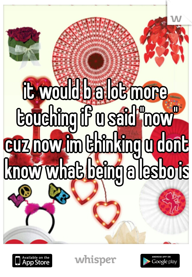 it would b a lot more touching if u said "now" cuz now im thinking u dont know what being a lesbo is