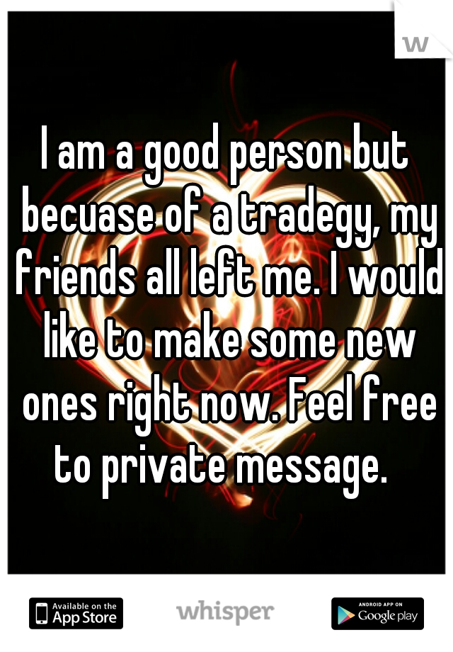 I am a good person but becuase of a tradegy, my friends all left me. I would like to make some new ones right now. Feel free to private message.  