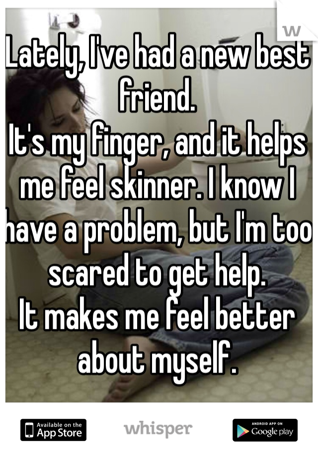 Lately, I've had a new best friend. 
It's my finger, and it helps me feel skinner. I know I have a problem, but I'm too scared to get help. 
It makes me feel better about myself. 