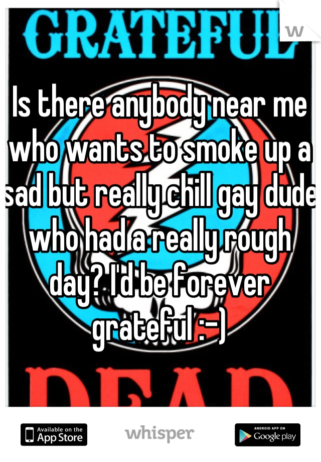 Is there anybody near me who wants to smoke up a sad but really chill gay dude who had a really rough day? I'd be forever grateful :-)