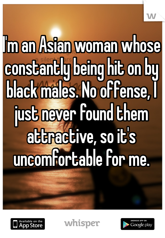 I'm an Asian woman whose constantly being hit on by black males. No offense, I just never found them attractive, so it's uncomfortable for me.