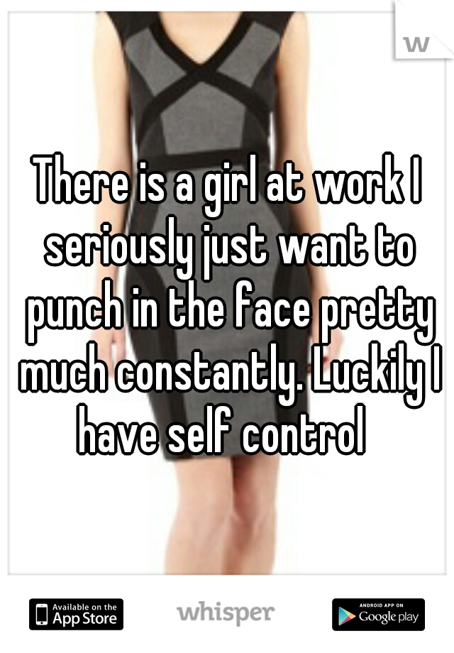 There is a girl at work I seriously just want to punch in the face pretty much constantly. Luckily I have self control  