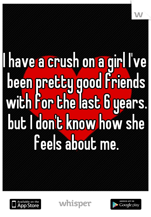 I have a crush on a girl I've been pretty good friends with for the last 6 years. but I don't know how she feels about me.