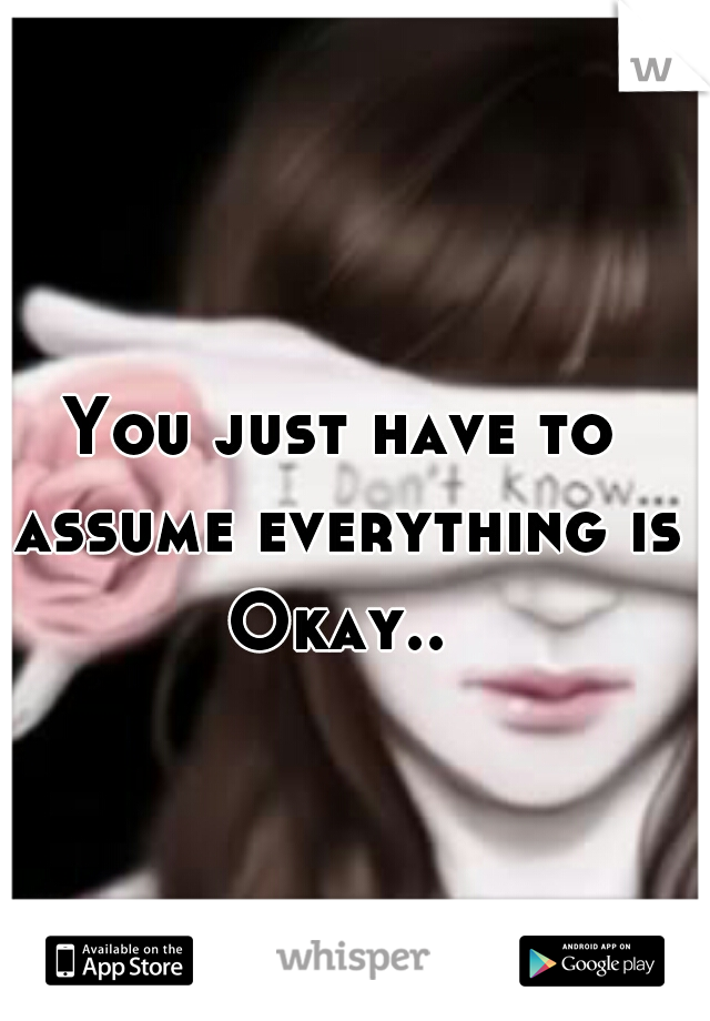 You just have to assume everything is Okay.. 