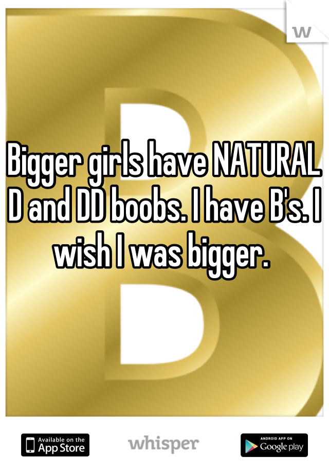 Bigger girls have NATURAL D and DD boobs. I have B's. I wish I was bigger. 