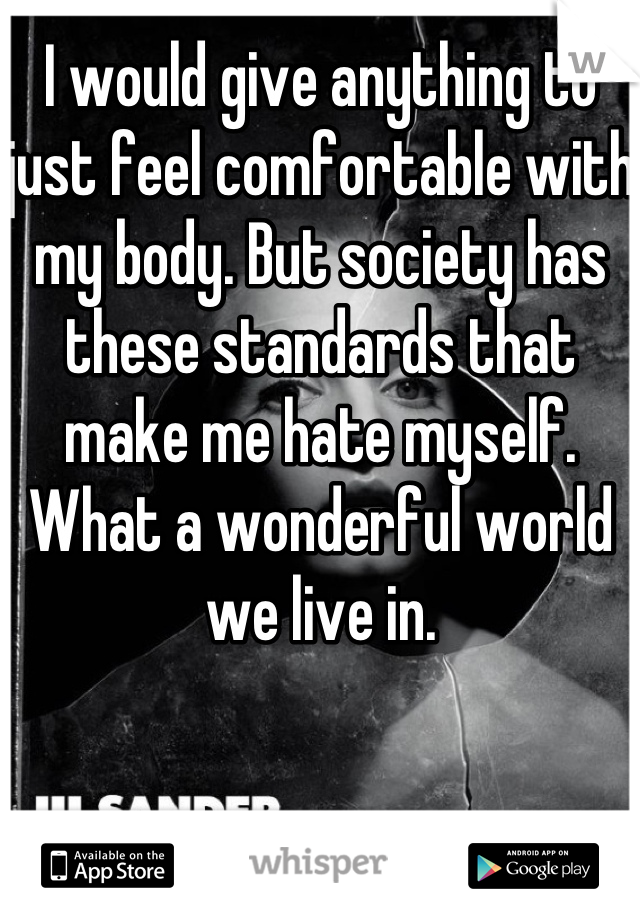 I would give anything to just feel comfortable with my body. But society has these standards that make me hate myself. What a wonderful world we live in.
