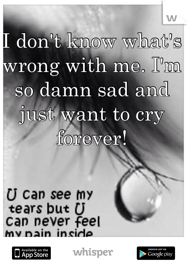 I don't know what's wrong with me. I'm so damn sad and just want to cry forever! 