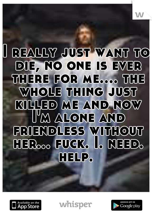 I really just want to die, no one is ever there for me.... the whole thing just killed me and now I'm alone and friendless without her... fuck. I. need. help. 