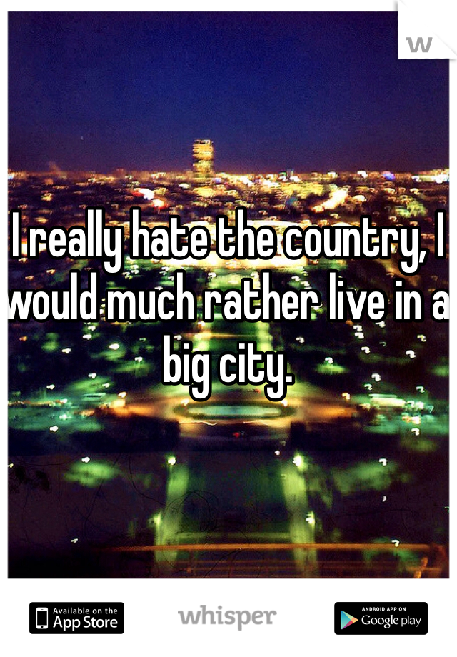 I really hate the country, I would much rather live in a big city.