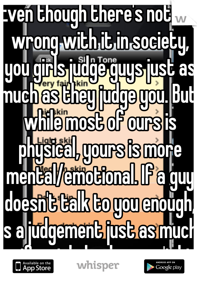 Even though there's nothing wrong with it in society, you girls judge guys just as much as they judge you. But while most of ours is physical, yours is more mental/emotional. If a guy doesn't talk to you enough, is a judgement just as much as if a girls boobs aren't big enough.